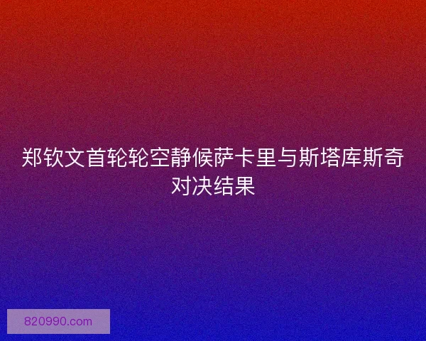 郑钦文首轮轮空静候萨卡里与斯塔库斯奇对决结果