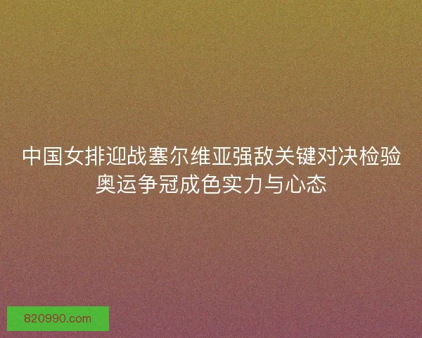 中国女排迎战塞尔维亚强敌关键对决检验奥运争冠成色实力与心态