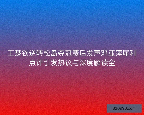 王楚钦逆转松岛夺冠赛后发声邓亚萍犀利点评引发热议与深度解读全