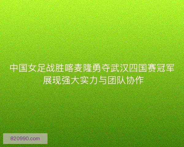 中国女足战胜喀麦隆勇夺武汉四国赛冠军 展现强大实力与团队协作