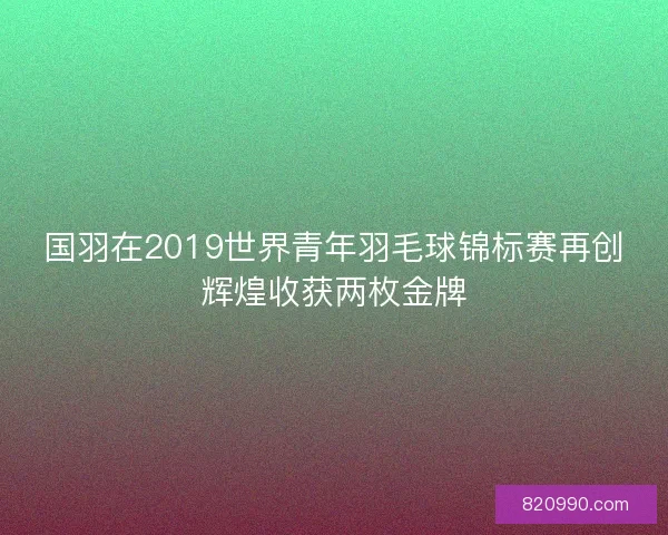 国羽在2019世界青年羽毛球锦标赛再创辉煌收获两枚金牌