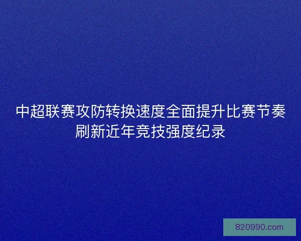中超联赛攻防转换速度全面提升比赛节奏刷新近年竞技强度纪录 中超联赛攻防转换速度全面提升比赛节奏刷新近年竞技强度纪录