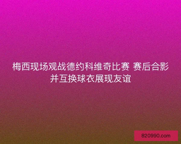 梅西现场观战德约科维奇比赛 赛后合影并互换球衣展现友谊