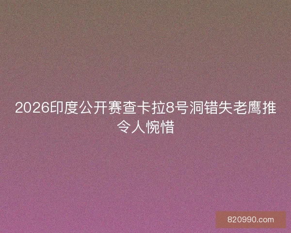 2026印度公开赛查卡拉8号洞错失老鹰推令人惋惜