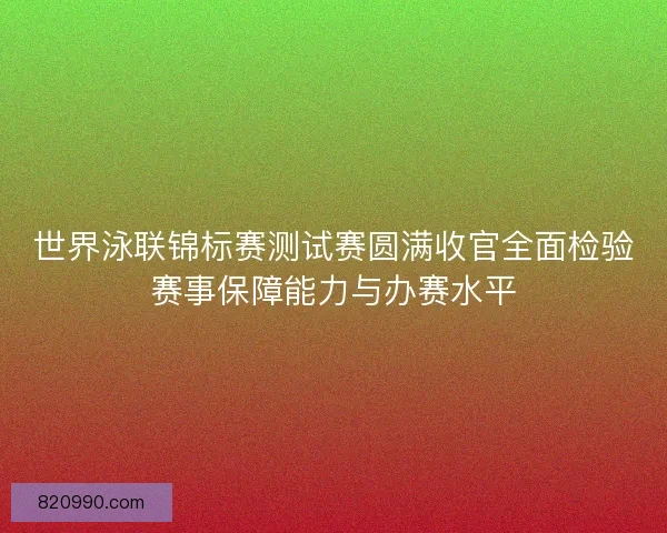 世界泳联锦标赛测试赛圆满收官全面检验赛事保障能力与办赛水平