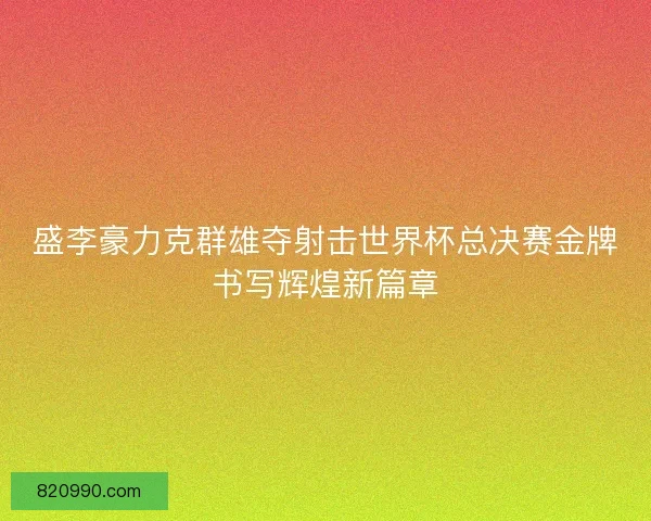 盛李豪力克群雄夺射击世界杯总决赛金牌书写辉煌新篇章