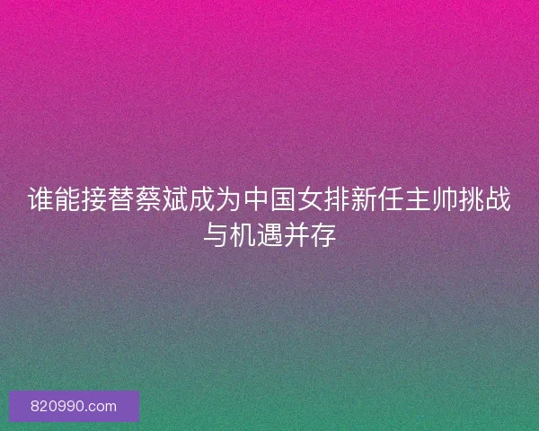 谁能接替蔡斌成为中国女排新任主帅挑战与机遇并存