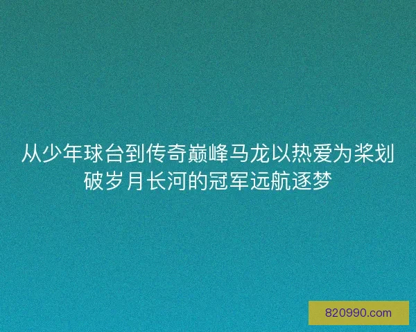 从少年球台到传奇巅峰马龙以热爱为桨划破岁月长河的冠军远航逐梦