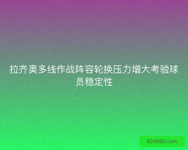 拉齐奥多线作战阵容轮换压力增大考验球员稳定性