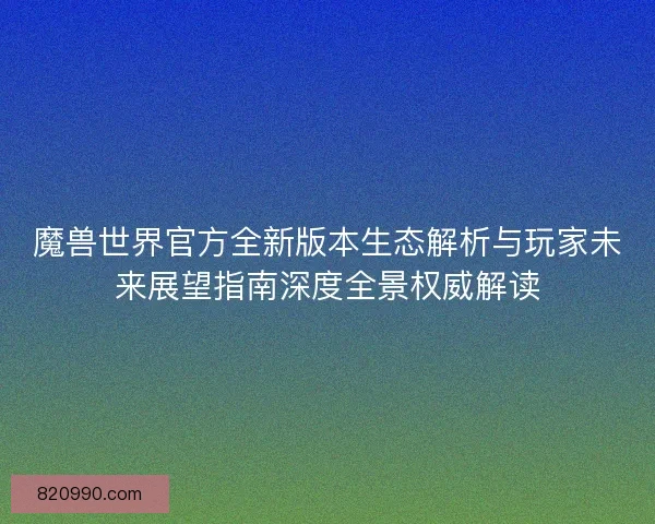 魔兽世界官方全新版本生态解析与玩家未来展望指南深度全景权威解读