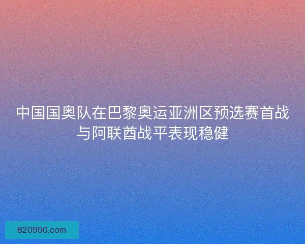 中国国奥队在巴黎奥运亚洲区预选赛首战与阿联酋战平表现稳健