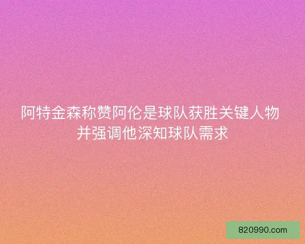 阿特金森称赞阿伦是球队获胜关键人物 并强调他深知球队需求 阿特金森称赞阿伦是球队获胜关键人物 并强调他深知球队需求