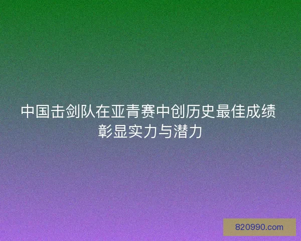 中国击剑队在亚青赛中创历史最佳成绩 彰显实力与潜力 中国击剑队在亚青赛中创历史最佳成绩 彰显实力与潜力