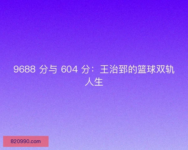 9688 分与 604 分：王治郅的篮球双轨人生